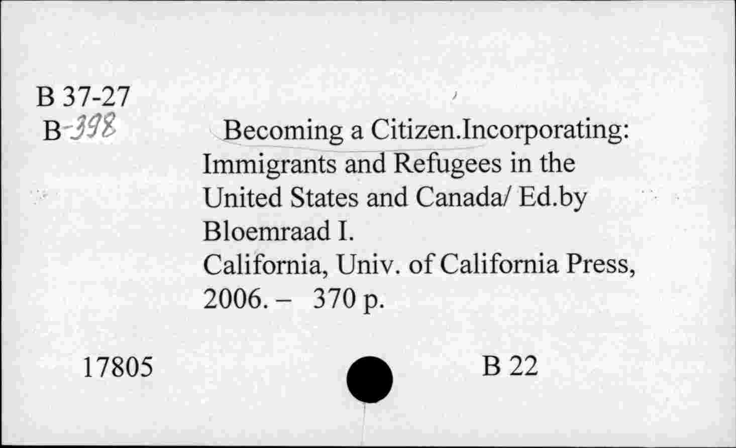 ﻿B 37-27	Becoming a Citizen.Incorporating: Immigrants and Refugees in the United States and Canada/ Ed.by Bloemraad I. California, Univ, of California Press, 2006.- 370 p.
17805	A	B22